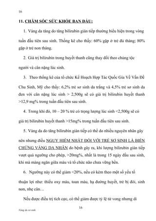 16

11. CHĂM SÓC SỨC KHỎE BAN ĐẦU:
1. Vàng da tăng do tăng bilirubin gián tiếp thường biểu hiện trong vòng
tuần đầu tiên sau sinh. Thống kê cho thấy: 60% gặp ở trẻ đủ tháng; 80%
gặp ở trẻ non tháng.
2. Giá trị bilirubin trong huyết thanh cũng thay đổi theo chủng tộc
người và cân nặng lúc sinh.
3. Theo thống kê của tổ chức Kế Hoạch Hợp Tác Quốc Gia Về Vấn Đề
Chu Sinh, Mỹ cho thấy: 6,2% trẻ sơ sinh da trắng và 4,5% trẻ sơ sinh da
đen với cân nặng lúc sinh > 2,500g sẽ có giá trị bilirubin huyết thanh
>12,9 mg% trong tuần đầu tiên sau sinh.
4. Trong khi đó, 10 – 20 % trẻ có trọng lượng lúc sinh <2,500g sẽ có
giá trị bilirubin huyết thanh >15mg% trong tuần đầu tiên sau sinh.
5. Vàng da do tăng bilirubin gián tiếp có thể do nhiều nguyên nhân gây
nên nhưng điều NGUY HIỂM NHẤT ĐỐI VỚI TRẺ SƠ SINH LÀ BIẾN
CHỨNG VÀNG DA NHÂN do bệnh gây ra, khi lượng bilirubin gián tiếp
vượt quá ngưỡng cho phép, >20mg%, nhất là trong 15 ngày đầu sau sinh,
khi mà màng ngăn giữa máu và tổ chức não chưa vững bền.
6. Ngưỡng này có thể giảm <20%, nếu có kèm theo một số yếu tố
thuận lợi như: thiếu oxy máu, toan máu, hạ đường huyết, trẻ bị đói, sinh
non, nhẹ cân…
Nếu được điều trị tích cực, có thể giảm được tỷ lệ tử vong nhưng di
Vàng da sơ sinh

16

 