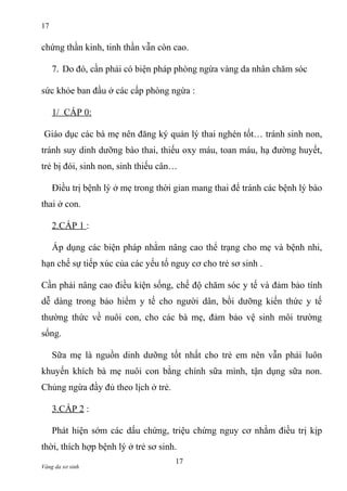 17

chứng thần kinh, tinh thần vẫn còn cao.
7. Do đó, cần phải có biện pháp phòng ngừa vàng da nhân chăm sóc
sức khỏe ban đầu ở các cấp phòng ngừa :
1/ CẤP 0:
Giáo dục các bà mẹ nên đăng ký quản lý thai nghén tốt… tránh sinh non,
tránh suy dinh dưỡng bào thai, thiếu oxy máu, toan máu, hạ đường huyết,
trẻ bị đói, sinh non, sinh thiếu cân…
Điều trị bệnh lý ở mẹ trong thời gian mang thai để tránh các bệnh lý bào
thai ở con.
2.CẤP 1 :
Áp dụng các biện pháp nhằm nâng cao thể trạng cho mẹ và bệnh nhi,
hạn chế sự tiếp xúc của các yếu tố nguy cơ cho trẻ sơ sinh .
Cần phải nâng cao điều kiện sống, chế độ chăm sóc y tế và đảm bảo tính
dễ dàng trong bảo hiểm y tế cho người dân, bồi dưỡng kiến thức y tế
thường thức về nuôi con, cho các bà mẹ, đảm bảo vệ sinh môi trường
sống.
Sữa mẹ là nguồn dinh dưỡng tốt nhất cho trẻ em nên vẫn phải luôn
khuyến khích bà mẹ nuôi con bằng chính sữa mình, tận dụng sữa non.
Chủng ngừa đầy đủ theo lịch ở trẻ.
3.CẤP 2 :
Phát hiện sớm các dấu chứng, triệu chứng nguy cơ nhằm điều trị kịp
thời, thích hợp bệnh lý ở trẻ sơ sinh.
Vàng da sơ sinh

17

 