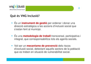 2


Què és VNG Inclusió?

  És un instrument de gestió per ordenar i donar una
  direcció estratègica a les accions d’inclusió social que
  s’estan fent al municipi.

  És una metodologia de treball transversal, participativa i
  integral, que corresponsabilitza tots els agents socials.

  Vol ser un mecanisme de prevenció dels riscos
  d’exclusió social, detectant aquells sectors de la població
  que es troben en situació de vulnerabilitat social.
 