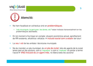 5



           Atenció:

No hem focalitzat en col·lectius sinó en problemàtiques.
 •   I els nouvinguts, la gent gran, les dones, etc? estan inclosos transversalment en les
     problemàtiques abordades.

En tot moment s’ha tingut en compte: situació econòmica actual, aprofitament
de RR existents, eficiència i eficàcia inclusió social com a estalvi de futur!

La veu i vot de les entitats i tècnics/es municipals

No és (només) un pla municipal, és un pla de ciutat, tots els agents de la ciutat
tenen part en les accions, com a “impulsors” o com a “implicats” en portar a terme
l’acció VNG Inclusió és un agent més, no lidera totes les accions!
 
