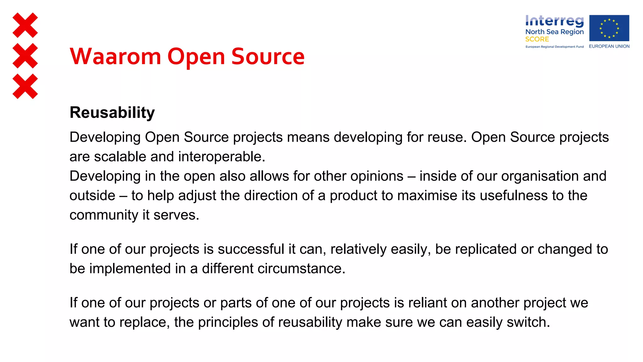 Reusability
Developing Open Source projects means developing for reuse. Open Source projects
are scalable and interoperable.
Developing in the open also allows for other opinions – inside of our organisation and
outside – to help adjust the direction of a product to maximise its usefulness to the
community it serves.
If one of our projects is successful it can, relatively easily, be replicated or changed to
be implemented in a different circumstance.
If one of our projects or parts of one of our projects is reliant on another project we
want to replace, the principles of reusability make sure we can easily switch.
Waarom Open Source
 