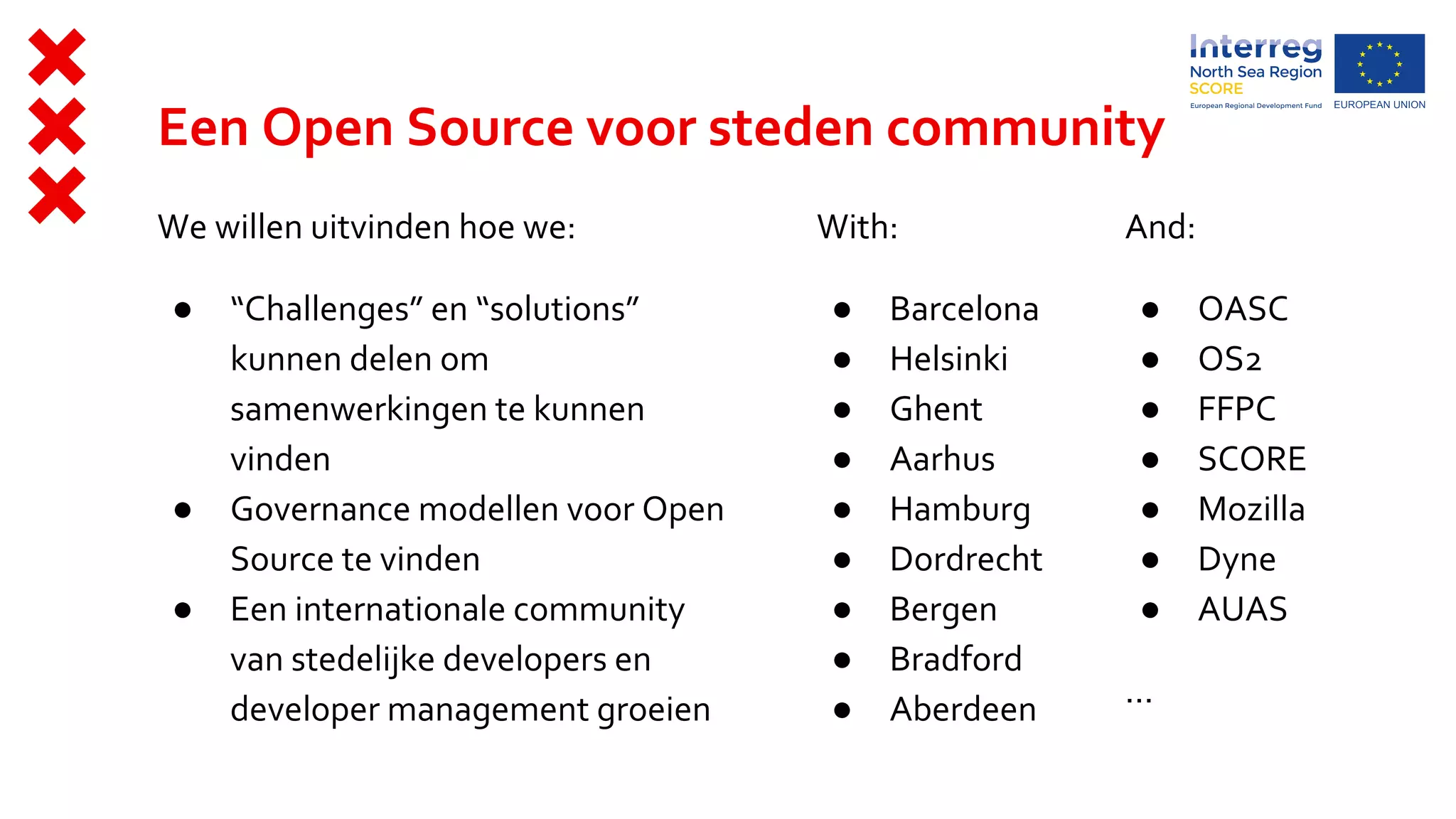 Een Open Source voor steden community
We willen uitvinden hoe we:
● “Challenges” en “solutions”
kunnen delen om
samenwerkingen te kunnen
vinden
● Governance modellen voor Open
Source te vinden
● Een internationale community
van stedelijke developers en
developer management groeien
With:
● Barcelona
● Helsinki
● Ghent
● Aarhus
● Hamburg
● Dordrecht
● Bergen
● Bradford
● Aberdeen
And:
● OASC
● OS2
● FFPC
● SCORE
● Mozilla
● Dyne
● AUAS
...
 