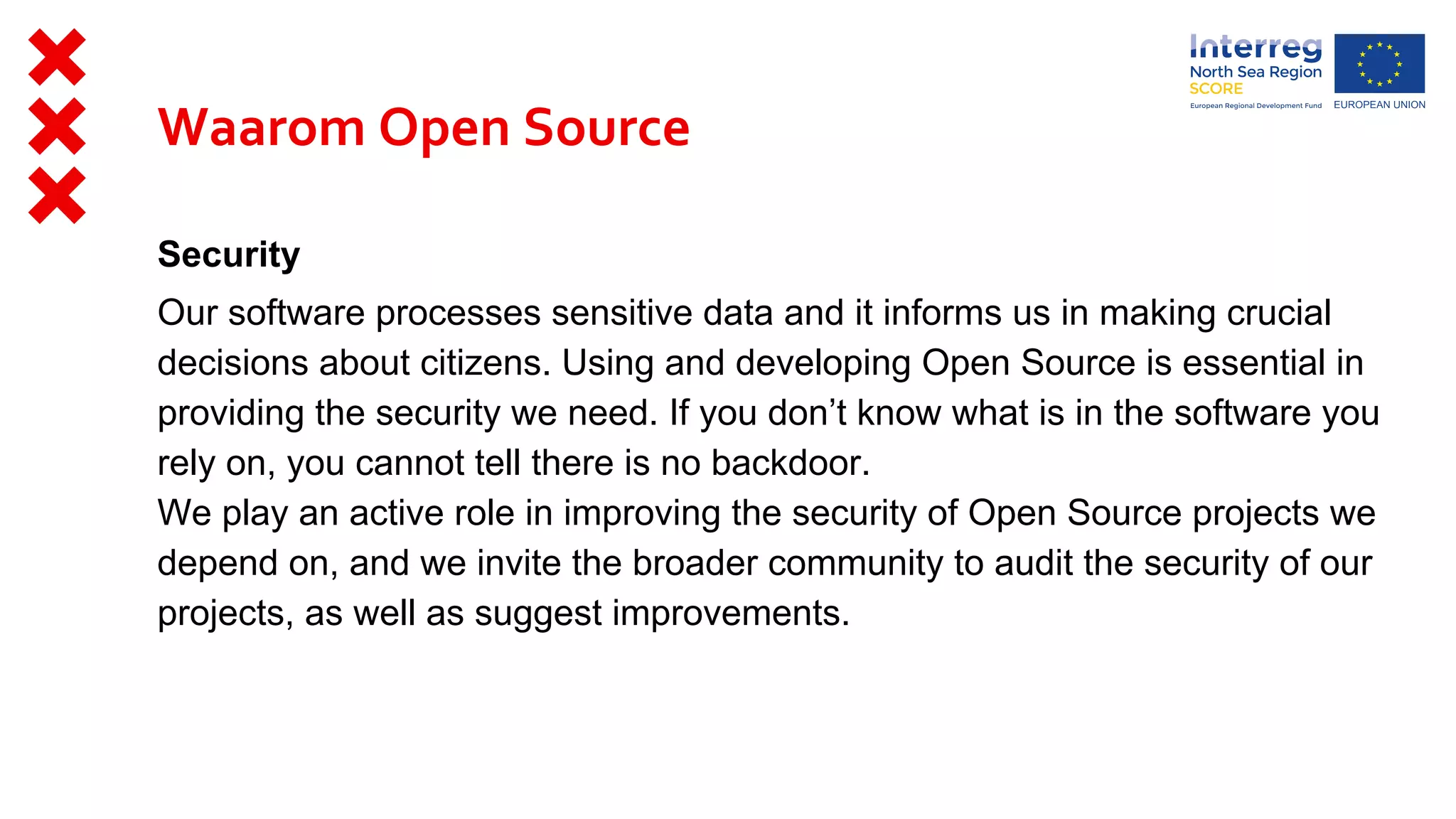Security
Our software processes sensitive data and it informs us in making crucial
decisions about citizens. Using and developing Open Source is essential in
providing the security we need. If you don’t know what is in the software you
rely on, you cannot tell there is no backdoor.
We play an active role in improving the security of Open Source projects we
depend on, and we invite the broader community to audit the security of our
projects, as well as suggest improvements.
Waarom Open Source
 