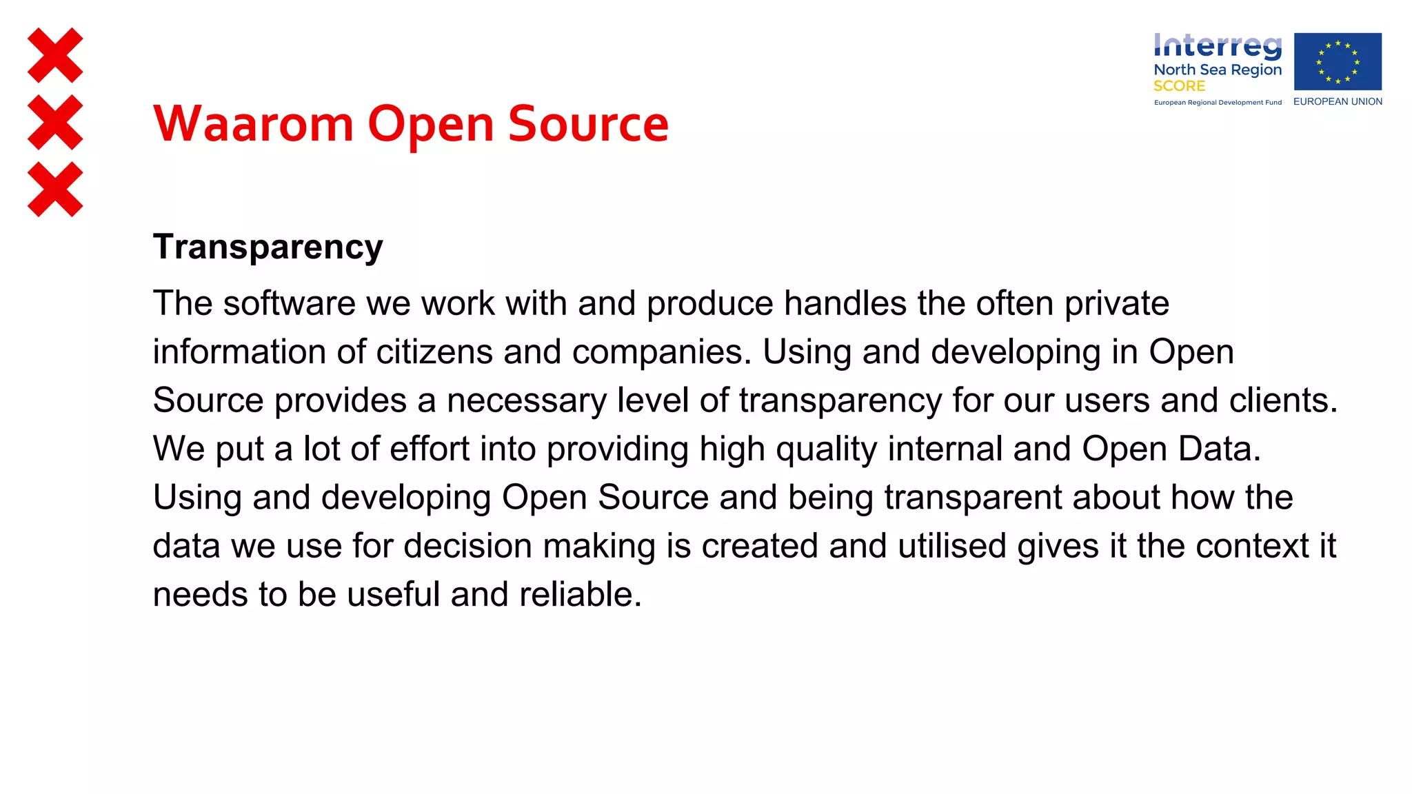 Transparency
The software we work with and produce handles the often private
information of citizens and companies. Using and developing in Open
Source provides a necessary level of transparency for our users and clients.
We put a lot of effort into providing high quality internal and Open Data.
Using and developing Open Source and being transparent about how the
data we use for decision making is created and utilised gives it the context it
needs to be useful and reliable.
Waarom Open Source
 