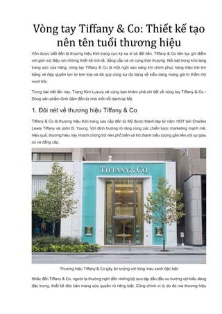 Vòng tay Tiffany & Co: Thiết kế tạo
nên tên tuổi thương hiệu
Vốn được biết đến là thương hiệu thời trang cực kỳ xa xỉ và đắt tiền, Tiffany & Co liên tục ghi điểm
với giới mộ điệu với những thiết kế tinh tế, đẳng cấp và vô cùng thời thượng. Nổi bật trong kho tàng
trang sức của hãng, vòng tay Tiffany & Co là một ngôi sao sáng khi chinh phục hàng triệu trái tim
bằng vẻ đẹp quyền lực từ kim loại và đá quý cùng sự đa dạng về kiểu dáng mang giá trị thẩm mỹ
vượt trội.
Trong bài viết lần này, Trang Kim Luxury sẽ cùng bạn khám phá chi tiết về vòng tay Tiffany & Co -
Dòng sản phẩm đình đám đến từ nhà mốt nổi danh tại Mỹ.
1. Đôi nét về thương hiệu Tiffany & Co
Tiffany & Co là thương hiệu thời trang cao cấp đến từ Mỹ được thành lập từ năm 1837 bởi Charles
Lewis Tiffany và John B. Young. Với định hướng rõ ràng cùng các chiến lược marketing mạnh mẽ,
hiệu quả, thương hiệu này nhanh chóng trở nên phổ biến và trở thành biểu tượng gắn liền với sự giàu
có và đẳng cấp.
Thương hiệu Tiffany & Co gây ấn tượng với tông màu xanh đặc biệt
Nhắc đến Tiffany & Co, người ta thường nghĩ đến những bộ sưu tập dẫn đầu xu hướng với kiểu dáng
đặc trưng, thiết kế độc bản mang sức quyến rũ riêng biệt. Cũng chính vì lý do đó mà thương hiệu
 