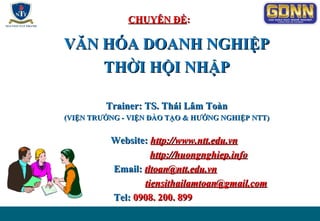 CHUYÊN ĐỀCHUYÊN ĐỀ::
VĂN HÓA DOANH NGHIỆPVĂN HÓA DOANH NGHIỆP
THỜI HỘI NHẬPTHỜI HỘI NHẬP
Trainer: TS. Thái Lâm ToànTrainer: TS. Thái Lâm Toàn
(VIỆN TRƯỞNG - VIỆN ĐÀO TẠO & HƯỚNG NGHIỆP(VIỆN TRƯỞNG - VIỆN ĐÀO TẠO & HƯỚNG NGHIỆP NTT)NTT)
Website:Website: http://www.http://www.nttntt.edu.vn.edu.vn
http://huongnghiep.infohttp://huongnghiep.info
Email:Email: tltoantltoan@ntt@ntt.edu.vn.edu.vn
ttiensitiensithailamtoanhailamtoan@@gmail.comgmail.com
Tel:Tel: 0908. 200. 8990908. 200. 899
 