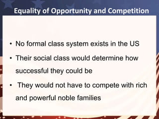 Equality of Opportunity and Competition 
• Many immigrants were very successful in 
the US – regardless of their background 
• This lead to the idea of equality of 
opportunity 
The more I advanced in the study of American society, 
the more I perceived that … equality of condition is the 
fundamental fact from which all others seem to be 
derived. 
Tocqueville 
 