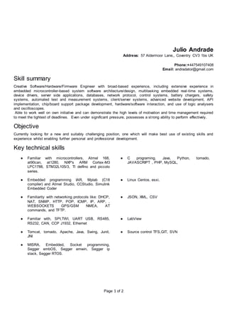 Page 1 of 2
Julio Andrade
Address: 57 Aldermoor Lane,, Coventry CV3 1bs UK
Phone:+447549107408
Email: andradator@gmail.com
Skill summary
Creative Software/Hardware/Firmware Engineer with broad-based experience, including extensive experience in
embedded microcontroller-based system software architecture/design, multitasking embedded real-time systems,
device drivers, server side applications, databases, network protocol, control systems, battery chargers, safety
systems, automated test and measurement systems, client/server systems, advanced website development, API
implementation, chip/board support package development, hardware/software interaction, and use of logic analysers
and oscilloscopes.
Able to work well on own initiative and can demonstrate the high levels of motivation and time management required
to meet the tightest of deadlines. Even under significant pressure, possesses a strong ability to perform effectively.
Objective
Currently looking for a new and suitably challenging position, one which will make best use of existing skills and
experience whilst enabling further personal and professional development.
Key technical skills
● Familiar with microcontrollers, Atmel 168,
at90can, at1280, NXP's ARM Cortex-M3
LPC1788, STM32L105/3, TI delfino and piccolo
series.
● C programing, Java, Python, tornado,
JAVASCRIPT , PHP, MySQL,
● Embedded programming IAR, Mplab (C18
compiler) and Atmel Studio, CCStudio, Simulink
Embedded Coder
● Linux Centos, esxi,
● Familiarity with networking protocols like: DHCP,
NAT, SNMP, HTTP, POP, ICMP, IP, ARP, ,
WEBSOCKETS GPS/GSM NMEA, AT
commands, and TFTP.
● JSON, XML, CSV
● Familiar with, SPI,TWI, UART USB, RS485,
RS232, CAN, CCP J1932, Ethernet
● LabView
● Tomcat, tornado, Apache, Java, Swing, Junit,
JNI
● Source control TFS,GIT, SVN
● MISRA, Embedded, Socket programming,
Segger embOS, Segger emwin, Segger ip
stack, Segger RTOS.
 