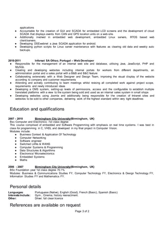 Page 3 of 2
applications
● Accountable for the creation of GUI and SCADA for embedded LCD screens and the development of cloud
SCADA that displays events from CAN and GPS location units on a web-site.
● Additionally involved in embedded web development, embedded Linux servers, RTOS based web
client/servers.
● Developing DSEwebnet a Java SCADA application for android.
● Developing python scripts for Linux server maintenance with features as clearing old data and weekly auto
backups.
2010-2011 Inforsat SA Olhao, Portugal – Web Developer
● Responsible for the management of an internal web site and database, utilising Java, JavaScript, PHP and
MySQL
● Creating and developing websites including internal portals for workers from different departments, an
administration portal and a sales portal with a B&B and B&C feature
● Collaborating extensively with a Web Designer and Design Team, improving the visual display of the website
according to company and customer requirements
● Attending and actively contributing to team meetings whilst revising all completed work against project scope,
requirements and newly introduced ideas
● Developing a CMS system, setting-up levels of permissions, access and the configurable to establish multiple
translated platforms with a view to the system being sold and used as an internal sales system in small shops
● Developing websites using Joomla and additionally being responsible for the creation of Intranet sites and
websites to be sold to other companies, delivering work of the highest standard within very tight deadlines
Education and qualifications
2007 - 2010 Birmingham City University(Birmingham, UK)
Bsc Computer and Electronics -1st class degree
This course comprised of embedded and Software Programming with emphasis on real time systems. I was best in
class for programming in C, VHDL and developed in my final project in Computer Vision.
Modules include:
● Business Context & Application Of Technology
● Computer Networking
● Software engineer
● Switched LANs & WANS
● Computer Systems & Programming
● Data Structures & Algorithms
● Electronics/ Microelectronics
● Embedded Systems
● Maths
2006 - 2007 Birmingham City University(Birmingham, UK)
BSc Foundation year 1st class degree 70.1%
Modules: Business & Communications Studies FY, Computer Technology FY, Electronics & Design Technology FY,
Information Studies FY and Mathematics FY.
Personal details
Languages: Portuguese (Native), English (Good), French (Basic), Spanish (Basic)
InterestsInclude: Gym , Cinema, history reenactment.
Other: Driver; full clean licence
References are available on request
 