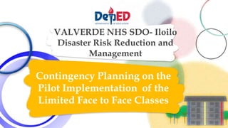 VALVERDE NHS SDO- Iloilo
Disaster Risk Reduction and
Management
Contingency Planning on the
Pilot Implementation of the
Limited Face to Face Classes
 