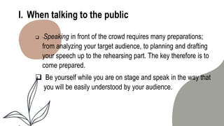 I. When talking to the public
 -Speaking in front of the crowd requires many preparations;
from analyzing your target audience, to planning and drafting
your speech up to the rehearsing part. The key therefore is to
come prepared.
 Be yourself while you are on stage and speak in the way that
you will be easily understood by your audience.
 