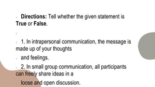 1. Directions: Tell whether the given statement is
True or False.
2.
3. 1. In intrapersonal communication, the message is
made up of your thoughts
4. and feelings.
5. 2. In small group communication, all participants
can freely share ideas in a
6. loose and open discussion.
 