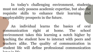 In today‘s challenging environment, students
must not only possess academic expertise, but also the
requisite skills to enhance their learning and
employability prospects in the future.
An individual learns the basics of oral
communication right at home. The school
environment takes this learning a notch higher by
teaching the student how to interact with peers and
teachers alike. The quality of communication in
student life will define professional communication
 