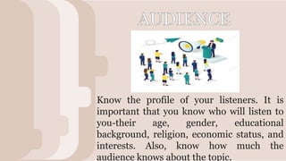 V
Know the profile of your listeners. It is
important that you know who will listen to
you-their age, gender, educational
background, religion, economic status, and
interests. Also, know how much the
audience knows about the topic.
 