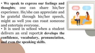 • We speak to express our feelings and
thoughts; one can share his/her
experience. He/she can appreciate and
be grateful through his/her speech,
might as well you can roast someone
and entertain everyone.
• It is used in school when a student
delivers an oral report;it develops the
confidence, vocabulary, pronunciation,
and even the speaking skills.
 