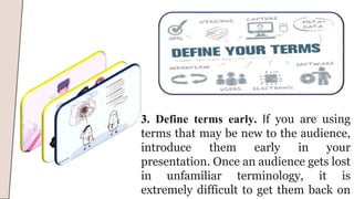 3. Define terms early. If you are using
terms that may be new to the audience,
introduce them early in your
presentation. Once an audience gets lost
in unfamiliar terminology, it is
extremely difficult to get them back on
 