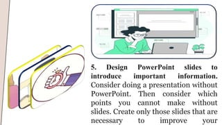 5. Design PowerPoint slides to
introduce important information.
Consider doing a presentation without
PowerPoint. Then consider which
points you cannot make without
slides. Create only those slides that are
necessary to improve your
 