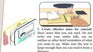 7. Create effective notes for yourself.
Have notes that you can read. Do not
write out your entire talk; use an
outline or other brief reminders of what
you want to say. Make sure the text is
large enough that you can read it from a
 