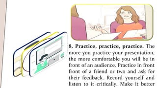 8. Practice, practice, practice. The
more you practice your presentation,
the more comfortable you will be in
front of an audience. Practice in front
front of a friend or two and ask for
their feedback. Record yourself and
listen to it critically. Make it better
 