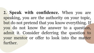 2. Speak with confidence. When you are
speaking, you are the authority on your topic,
but do not pretend that you know everything. If
you do not know the answer to a question,
admit it. Consider deferring the question to
your mentor or offer to look into the matter
further.
 