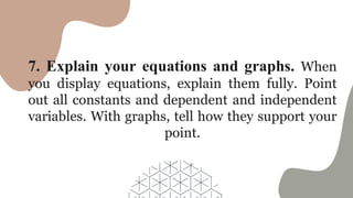 7. Explain your equations and graphs. When
you display equations, explain them fully. Point
out all constants and dependent and independent
variables. With graphs, tell how they support your
point.
 