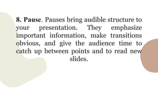 8. Pause. Pauses bring audible structure to
your presentation. They emphasize
important information, make transitions
obvious, and give the audience time to
catch up between points and to read new
slides.
 