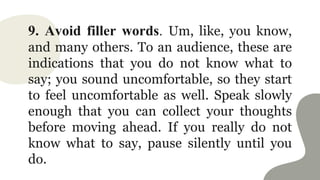 9. Avoid filler words. Um, like, you know,
and many others. To an audience, these are
indications that you do not know what to
say; you sound uncomfortable, so they start
to feel uncomfortable as well. Speak slowly
enough that you can collect your thoughts
before moving ahead. If you really do not
know what to say, pause silently until you
do.
 
