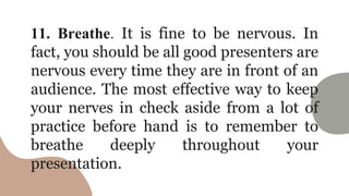 11. Breathe. It is fine to be nervous. In
fact, you should be all good presenters are
nervous every time they are in front of an
audience. The most effective way to keep
your nerves in check aside from a lot of
practice before hand is to remember to
breathe deeply throughout your
presentation.
 