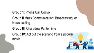 Group 1: Phone Call Convo
Group II Mass Communication: Broadcasting, or
News casting
Group III: Charades/ Pantomime
Group IV: Act out the scenario from a popular
movie
 