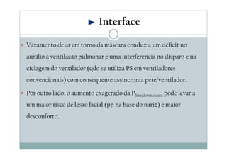 Vazamento de ar em torno da máscara conduz a um déficit no
auxílio à ventilação pulmonar e uma interferência no disparo e na
ciclagem do ventilador (qdo se utiliza PS em ventiladores
convencionais) com consequente assincronia pcte/ventilador.
Por outro lado, o aumento exagerado da Pfixação máscara pode levar a
um maior risco de lesão facial (pp na base do nariz) e maior
desconforto.
Interface
 