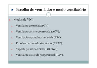 1. Modos de VNI:
a. Ventilação controlada (CV)
b. Ventilação assisto-controlada (ACV);
c. Ventilação espontânea assistida (PSV);
d. Pressão contínua de vias aéreas (CPAP);
e. Suporte pressórico binível (Binível);
f. Ventilação assistida proporcional (PAV).
Escolha do ventilador e modo ventilatório
 