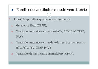 2. Tipos de aparelhos que permitem os modos:
a. Gerador de fluxo (CPAP);
b. Ventilador mecânico convencional (CV, ACV, PSV, CPAP,
PAV);
c. Ventilador mecânico com módulo de interface não invasiva
(CV, ACV, PSV, CPAP, PAV);
d. Ventilador de não invasiva (Binível, PAV, CPAP).
Escolha do ventilador e modo ventilatório
 