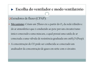 Geradores de fluxo (CPAP):
Mecanismo: Criam um ↑fluxo cte a partir do O2 da rede/cilindro e
do ar atmosférico que é conduzido ao pcte por um circuito/ramo
único conectado a uma máscara, a qual possui uma saída de ar
conectada a uma válvula de resistência graduada em cmH2O (Peep).
A concentração de O2 pode ser conhecida se conectado um
analisador da concentração de gases em série com o circuito.
Escolha do ventilador e modo ventilatório
 