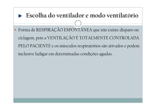 Forma de RESPIRAÇÃO ESPONTÂNEA que não existe disparo ou
ciclagem, pois a VENTILAÇÃO É TOTALMENTE CONTROLADA
PELO PACIENTE e os músculos respiratórios são ativados e podem
inclusive fadigar em determinadas condições agudas.
Escolha do ventilador e modo ventilatório
 