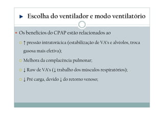 Os benefícios do CPAP estão relacionados ao
↑ pressão intratorácica (estabilização de VA’s e alvéolos, troca
gasosa mais efetiva);
Melhora da complacência pulmonar;
↓ Raw de VA’s (↓ trabalho dos músculos respiratórios);
↓ Pré carga, devido ↓ do retorno venoso;
Escolha do ventilador e modo ventilatório
 