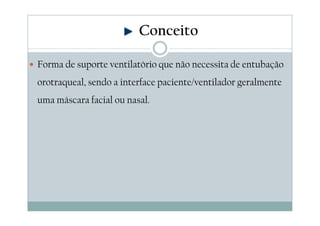 Forma de suporte ventilatório que não necessita de entubação
orotraqueal, sendo a interface paciente/ventilador geralmente
uma máscara facial ou nasal.
Conceito
 