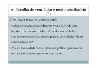 Ventilador mecânico convencional:
Podem ser usados para realizarem VNI a partir de uma
interface não invasiva, utilizando-se das modalidades
comumente conhecidas como a pressão controlada, volume
controlado ou PSV.
PSV é a modalidade mais utilizada na prática, pois favorece
uma melhor sincronia paciente/ventilador.
Escolha do ventilador e modo ventilatório
 