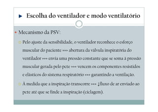 Mecanismo da PSV:
Pelo ajuste da sensibilidade, o ventilador reconhece o esforço
muscular do paciente »»» abertura da válvula inspiratória do
ventilador »»» envia uma pressão constante que se soma à pressão
muscular gerada pelo pcte »»» vencem os componentes resistidos
e elásticos do sistema respiratório »»» garantindo a ventilação.
À medida que a inspiração transcorre »»» ↓fluxo de ar enviado ao
pcte até que se finde a inspiração (ciclagem).
Escolha do ventilador e modo ventilatório
 