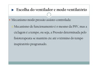 Mecanismo modo pressão assisto-controlada:
Mecanismo de funcionamento é o mesmo da PSV, mas a
ciclagem é a tempo, ou seja, a Pressão determinada pelo
fisioterapeuta se mantém cte até o término do tempo
inspiratório programado.
Escolha do ventilador e modo ventilatório
 