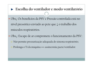 Obs1: Os benefícios da PSV e Pressão controlada está no
nível pressórico enviado ao pcte que ↓ o trabalho dos
músculos respiratórios.
Obs2: Escape de ar compromete o funcionamento da PSV:
Não permite pressurização adequada do sistema respiratório;
Prolonga o Ti da máquina »»» assincronia pacte/ventilador.
Escolha do ventilador e modo ventilatório
 