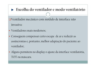 Ventilador mecânico com módulo de interface não
invasiva:
Ventiladores mais modernos;
Conseguem compensar certo escape de ar e reduzir as
assincronias e, portanto, melhor adaptação do paciente ao
ventilador;
Alguns permitem no display o ajuste da interface ventilatória,
TOT ou máscara.
Escolha do ventilador e modo ventilatório
 