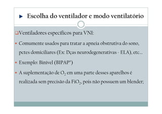 Ventiladores específicos para VNI:
Comumente usados para tratar a apneia obstrutiva do sono,
pctes domiciliares (Ex: Dças neurodegenerativas - ELA), etc...
Exemplo: Binível (BIPAP®)
A suplementação de O2 em uma parte desses aparelhos é
realizada sem precisão da FiO2, pois não possuem um blender;
Escolha do ventilador e modo ventilatório
 
