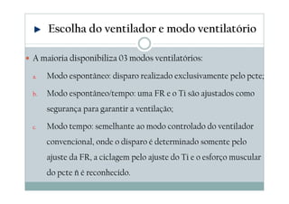 A maioria disponibiliza 03 modos ventilatórios:
a. Modo espontâneo: disparo realizado exclusivamente pelo pcte;
b. Modo espontâneo/tempo: uma FR e o Ti são ajustados como
segurança para garantir a ventilação;
c. Modo tempo: semelhante ao modo controlado do ventilador
convencional, onde o disparo é determinado somente pelo
ajuste da FR, a ciclagem pelo ajuste do Ti e o esforço muscular
do pcte ñ é reconhecido.
Escolha do ventilador e modo ventilatório
 