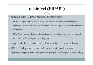 São oferecidos 02 níveis pressóricos constantes:
IPAP – Inspiratory Positive Airway Pressure: Nível pressórico liberado
durante a detecção de um esforço muscular do pcte ou com um critério
de tempo;
EPAP – Expiratory Positive Airway Pressure : Nível pressórico enviado qdo
os critérios de ciclagem são atingidos;
A queda do fluxo no sistema é a forma mais comum de ciclagem;
EPAP < IPAP para criar uma ∆P que é a variação de suporte
oferecida ao pcte para vencer os componentes elásticos e resistidos;
Binível (BIPAP®)
 