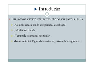 Tem sido observado um incremento do seu uso nas UTI’s:
↓ Complicações quando comparada à entubação;
↓ Morbimortalidade;
↓ Tempo de internação hospitalar;
Manutenção fisiológica da fonação, expectoração e deglutição;
Introdução
 