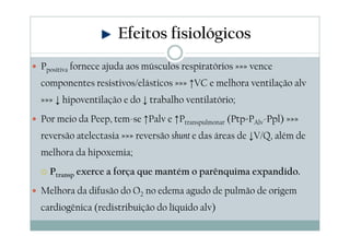 Ppositiva fornece ajuda aos músculos respiratórios »»» vence
componentes resistivos/elásticos »»» ↑VC e melhora ventilação alv
»»» ↓ hipoventilação e do ↓ trabalho ventilatório;
Por meio da Peep, tem-se ↑Palv e ↑Ptranspulmonar (Ptp=PAlv-Ppl) »»»
reversão atelectasia »»» reversão shunt e das áreas de ↓V/Q, além de
melhora da hipoxemia;
Ptransp exerce a força que mantém o parênquima expandido.
Melhora da difusão do O2 no edema agudo de pulmão de origem
cardiogênica (redistribuição do líquido alv)
Efeitos fisiológicos
 