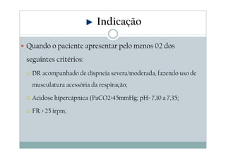 Quando o paciente apresentar pelo menos 02 dos
seguintes critérios:
DR acompanhado de dispneia severa/moderada, fazendo uso de
musculatura acessória da respiração;
Acidose hipercápnica (PaCO2>45mmHg; pH= 7,10 a 7,35;
FR > 25 irpm;
Indicação
 