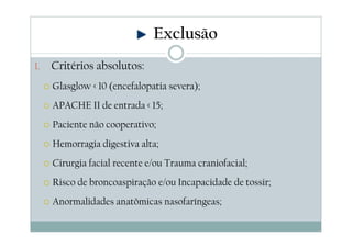 1. Critérios absolutos:
Glasglow < 10 (encefalopatia severa);
APACHE II de entrada < 15;
Paciente não cooperativo;
Hemorragia digestiva alta;
Cirurgia facial recente e/ou Trauma craniofacial;
Risco de broncoaspiração e/ou Incapacidade de tossir;
Anormalidades anatômicas nasofaríngeas;
Exclusão
 