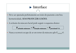 Deve ser ajustada perfeitamente ao rosto do paciente com boa
hermeticidade, SEM PRODUZIR LESÕES.
A oclusão da máscara facial pode seguir o esquema abaixo:
Nunca ocorrerá escape de ar em torno da máscara qdo Poclusão>0.
Interface
Poclusão máscara = Pfixação máscara – Pproximal VA
 