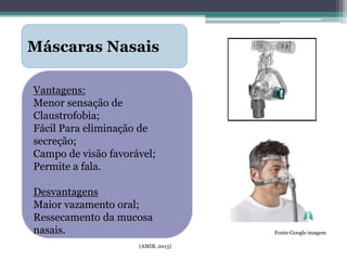 (AMIB, 2013)
Máscaras Nasais
Vantagens:
Menor sensação de
Claustrofobia;
Fácil Para eliminação de
secreção;
Campo de visão favorável;
Permite a fala.
Desvantagens
Maior vazamento oral;
Ressecamento da mucosa
nasais. Fonte:Google imagem
 